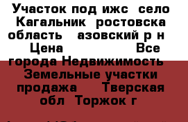 Участок под ижс, село Кагальник, ростовска область , азовский р-н,  › Цена ­ 1 000 000 - Все города Недвижимость » Земельные участки продажа   . Тверская обл.,Торжок г.